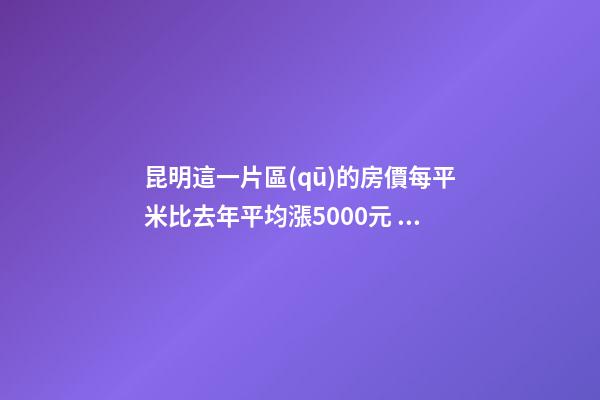 昆明這一片區(qū)的房價每平米比去年平均漲5000元！面對約談和調(diào)控，昆明房價會怎樣？